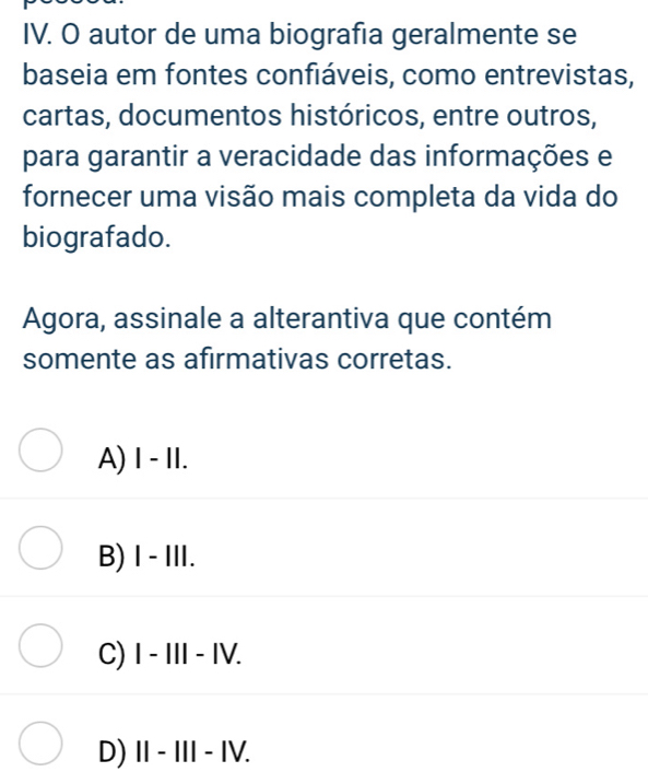 autor de uma biografia geralmente se
baseia em fontes confiáveis, como entrevistas,
cartas, documentos históricos, entre outros,
para garantir a veracidade das informações e
fornecer uma visão mais completa da vida do
biografado.
Agora, assinale a alterantiva que contém
somente as afirmativas corretas.
A) Ⅰ - II.
B) I - III.
C) I - III - IV.
D) I - III- IV.