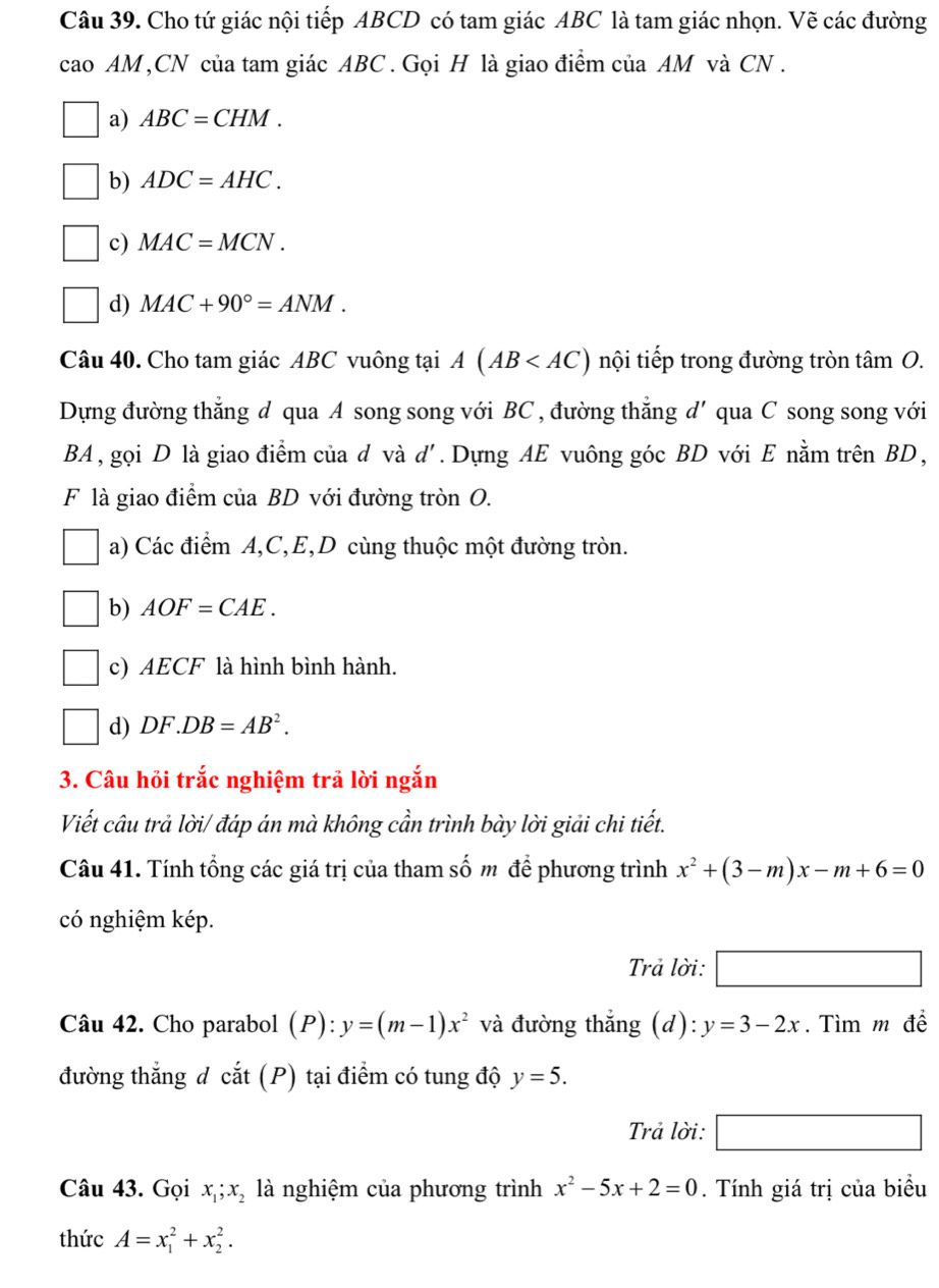 Cho tứ giác nội tiếp ABCD có tam giác ABC là tam giác nhọn. Vẽ các đường
cao AM,CN của tam giác ABC . Gọi H là giao điểm của AM và CN .
a) ABC=CHM.
b) ADC=AHC.
c) MAC=MCN.
d) MAC+90°=ANM.
Câu 40. Cho tam giác ABC vuông tại A(AB nội tiếp trong đường tròn tâm O.
Dựng đường thẳng đ qua A song song với BC , đường thắng a '' qua C song song với
BA , gọi D là giao điểm của d và d'. Dựng AE vuông góc BD với E nằm trên BD,
F là giao điểm của BD với đường tròn O.
a) Các điểm A,C,E,D cùng thuộc một đường tròn.
b) AOF=CAE.
c) AECF là hình bình hành.
/ d) DF DB=AB^2.
3. Câu hồi trắc nghiệm trả lời ngắn
Viết câu trả lời/ đáp án mà không cần trình bày lời giải chi tiết.
Câu 41. Tính tổng các giá trị của tham số m để phương trình x^2+(3-m)x-m+6=0
có nghiệm kép.
Trả lời:
-
□
Câu 42. Cho parabol (P): y=(m-1)x^2 và đường thắng (d): y=3-2x. Tìm m để
đường thắng d cắt (P) tại điểm có tung độ y=5.
Trả lời: □
Câu 43. Gọi x_1;x_2 là nghiệm của phương trình x^2-5x+2=0. Tính giá trị của biểu
thức A=x_1^2+x_2^2.