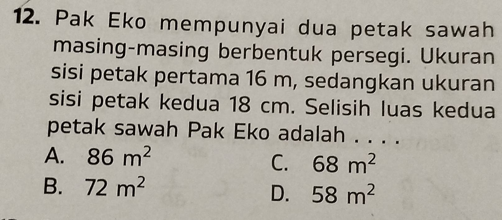 Pak Eko mempunyai dua petak sawah
masing-masing berbentuk persegi. Ukuran
sisi petak pertama 16 m, sedangkan ukuran
sisi petak kedua 18 cm. Selisih luas kedua
petak sawah Pak Eko adalah . . . .
A. 86m^2
C. 68m^2
B. 72m^2
D. 58m^2