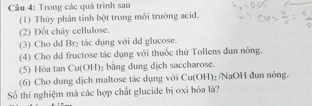 Trong các quá trình sau 
(1) Thủy phân tinh bột trong môi trường acid. 
(2) Đốt cháy cellulose. 
(3) Cho dd Br_2 tác dụng với dd glucose. 
(4) Cho dd fructose tác dụng với thuốc thử Tollens đun nóng. 
(5) Hòa tan Cu(OH)_2 bằng dung dịch saccharose. 
(6) Cho dung dịch maltose tác dụng với Cu(OH)_2 /N aOH đun nóng. 
Số thí nghiệm mà các hợp chất glucide bị oxi hóa là?