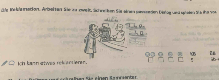 Die Reklamation. Arbeiten Sie zu zweit. Schreiben Sie einen passenden Dialog und spielen Sie ihn vor. 
" 
KB ()B 
5 
Ich kann etwas reklamieren. 5b - 
h ihen Sie einen Kommentar.