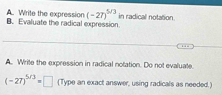 Write the expression (-27)^5/3 in radical notation. 
B. Evaluate the radical expression. 
A. Write the expression in radical notation. Do not evaluate.
(-27)^5/3=□ (Type an exact answer, using radicals as needed.)