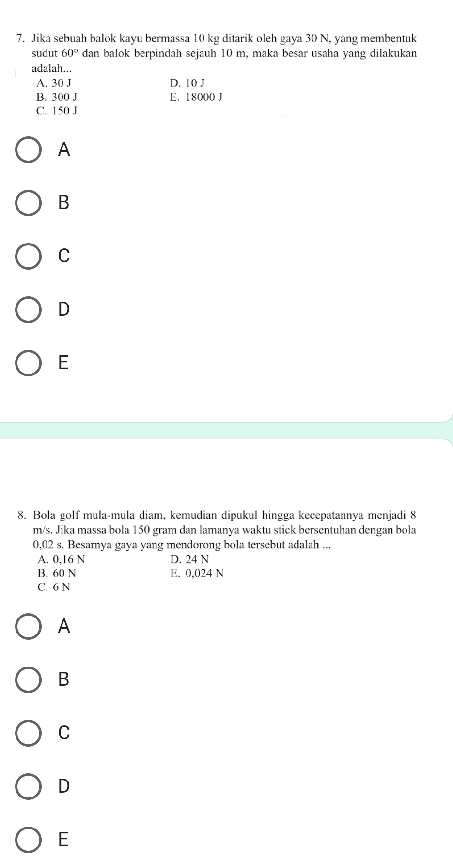 Jika sebuah balok kayu bermassa 10 kg ditarik oleh gaya 30 N, yang membentuk
sudut 60° dan balok berpindah sejauh 10 m, maka besar usaha yang dilakukan
adalah...
A. 30 J D. 10 J
B. 300 J E. 18000 J
C. 150 J
A
B
C
D
E
8. Bola golf mula-mula diam, kemudian dipukul hingga kecepatannya menjadi 8
m/s. Jika massa bola 150 gram dan lamanya waktu stick bersentuhan dengan bola
0,02 s. Besarnya gaya yang mendorong bola tersebut adalah ...
A. 0,16 N D. 24 N
B. 60 N E. 0,024 N
C. 6 N
A
B
C
D
E