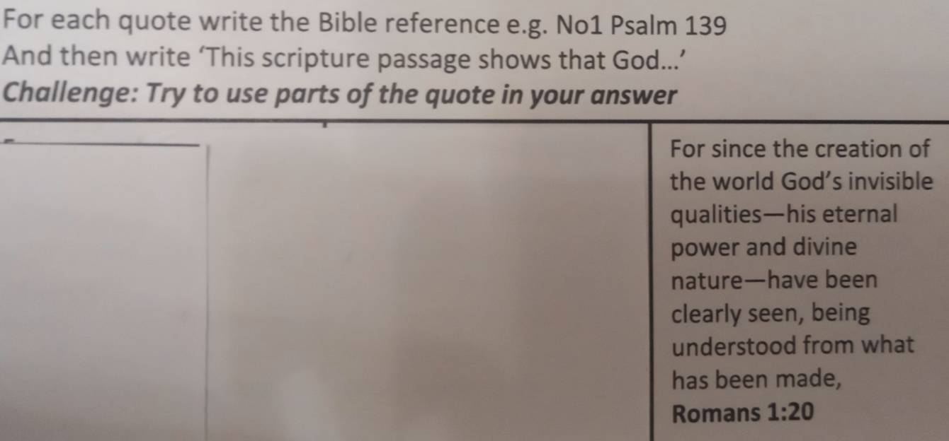 For each quote write the Bible reference e.g. No1 Psalm 139
And then write ‘This scripture passage shows that God...’ 
Challenge: Try to use parts of the quote in your answer 
For since the creation of 
the world God’s invisible 
qualities—his eternal 
power and divine 
nature—have been 
clearly seen, being 
understood from what 
has been made, 
Romans 1:20