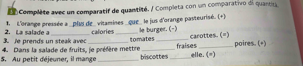 5/ Complète avec un comparatif de quantité. / Completa con un comparativo di quantità. 
1. L'orange pressée a plus de vitamines_ que le jus d'orange pasteurisé. (+) 
2. La salade a _calories _le burger. (-) 
3. Je prends un steak avec tomates _carottes. (=) 
4. Dans la salade de fruits, je préfère mettre _fraises _poires. (+) 
5. Au petit déjeuner, il mange _biscottes _elle. (=)