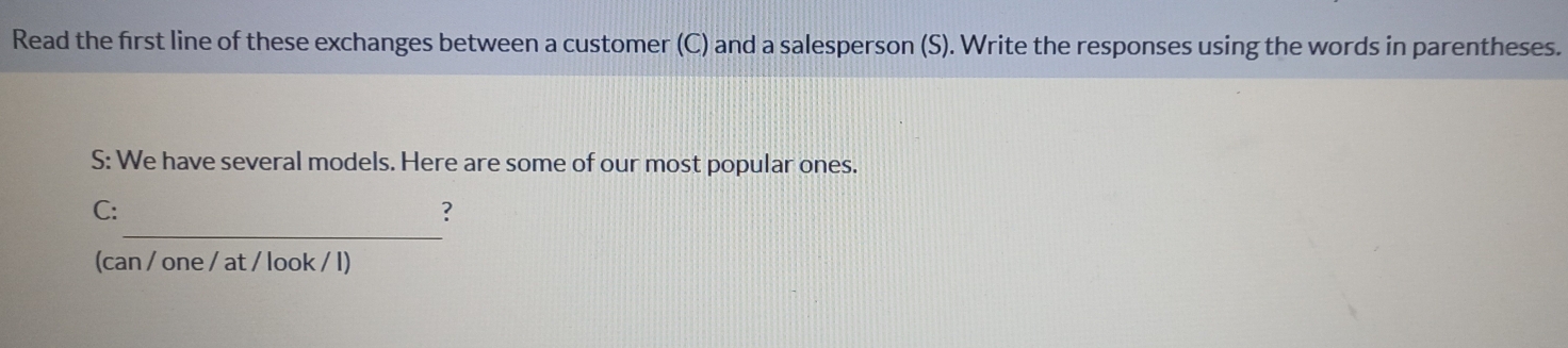 Read the first line of these exchanges between a customer (C) and a salesperson (S). Write the responses using the words in parentheses. 
S: We have several models. Here are some of our most popular ones. 
_ 
C: 
? 
(can / one / at / look / l)