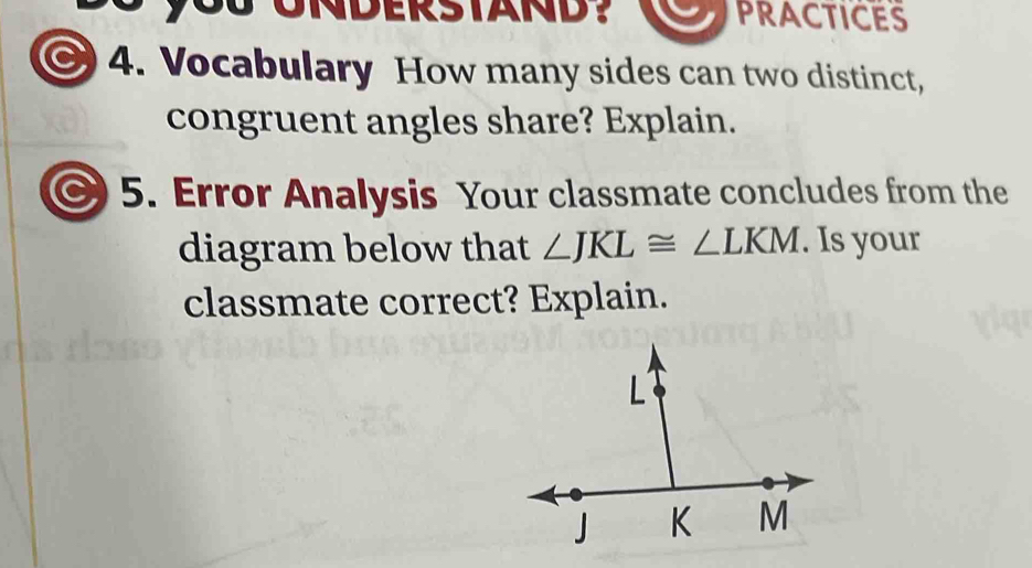 you UNDERSTAND? PRACTICES 
4. Vocabulary How many sides can two distinct, 
congruent angles share? Explain. 
C 5. Error Analysis Your classmate concludes from the 
diagram below that ∠ JKL≌ ∠ LKM. Is your 
classmate correct? Explain.