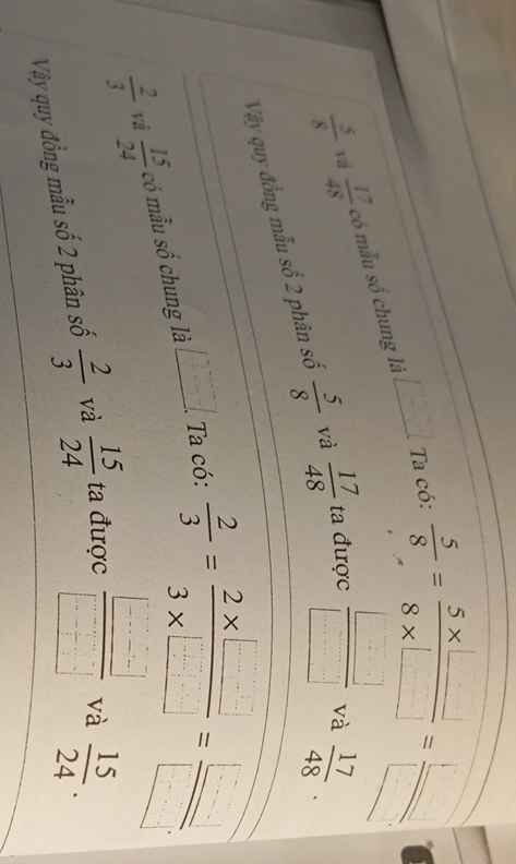  5/8  vā  17/48  có mẫu số chung là _ [] Ta có:
 5/8 = (5* □ )/8* □  = □ /□  
Vậy quy đồng mẫu số 2 phân số  5/8  và  17/48  ta được  □ /□  
và  17/48 .
 2/3  vì  15/24  có mẫu số chung là ∠ _ . □ /□  .. . Ta có:
 2/3 = (2* □ )/3* □  = □ /□  
Vậy quy đồng mẫu số 2 phân số  2/3  và  15/24  ta được  □ /□   và
 15/24 .