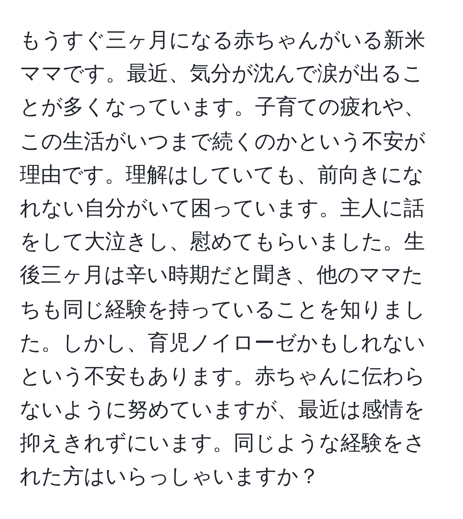 もうすぐ三ヶ月になる赤ちゃんがいる新米ママです。最近、気分が沈んで涙が出ることが多くなっています。子育ての疲れや、この生活がいつまで続くのかという不安が理由です。理解はしていても、前向きになれない自分がいて困っています。主人に話をして大泣きし、慰めてもらいました。生後三ヶ月は辛い時期だと聞き、他のママたちも同じ経験を持っていることを知りました。しかし、育児ノイローゼかもしれないという不安もあります。赤ちゃんに伝わらないように努めていますが、最近は感情を抑えきれずにいます。同じような経験をされた方はいらっしゃいますか？