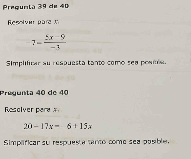 Pregunta 39 de 40
Resolver para x.
-7= (5x-9)/-3 
Simplificar su respuesta tanto como sea posible. 
Pregunta 40 de 40
Resolver para x.
20+17x=-6+15x
Simplificar su respuesta tanto como sea posible.