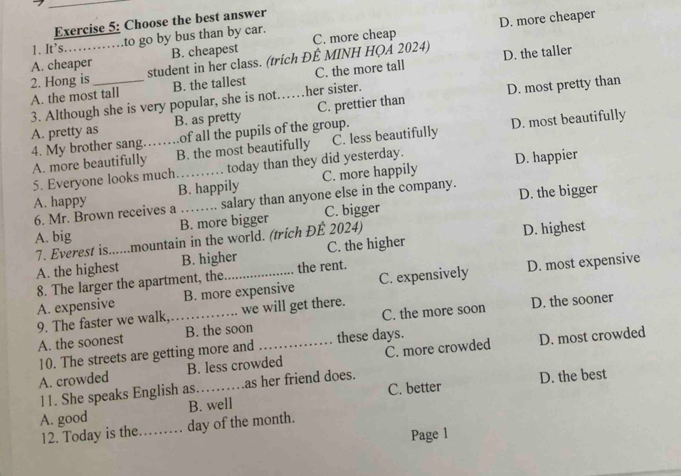 Choose the best answer
D. more cheaper
1. It’s. to go by bus than by car.
A. cheaper B. cheapest C. more cheap
2. Hong is student in her class. (trích ĐÊ MINH HQẢ 2024) D. the taller
A. the most tall B. the tallest C. the more tall
3. Although she is very popular, she is not… her sister.
A. pretty as_ B. as pretty _C. prettier than D. most pretty than
4. My brother sang._ of all the pupils of the group.
A. more beautifully B. the most beautifully C. less beautifully D. most beautifully
5. Everyone looks much today than they did yesterday.
D. happier
A. happy B. happily C. more happily
6. Mr. Brown receives a .. salary than anyone else in the company. D. the bigger
A. big B. more bigger C. bigger
C. the higher D. highest
7. Everest is......mountain in the world. (trích ĐÉ 2024)
A. the highest B. higher the rent.
A. expensive B. more expensive C. expensively D. most expensive
8. The larger the apartment, the
9. The faster we walk, we will get there.
A. the soonest _B. the soon _C. the more soon D. the sooner
10. The streets are getting more and these days.
A. crowded B. less crowded C. more crowded D. most crowded
11. She speaks English as as her friend does.
D. the best
A. good B. well C. better
12. Today is the_ day of the month.
Page 1