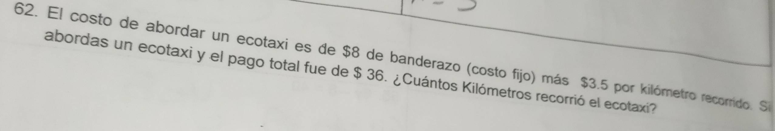 El costo de abordar un ecotaxi es de $8 de banderazo (costo fijo) más $3.5 por kilómetro recorrido. Si 
abordas un ecotaxi y el pago total fue de $ 36. ¿Cuántos Kilómetros recorrió el ecotaxi?