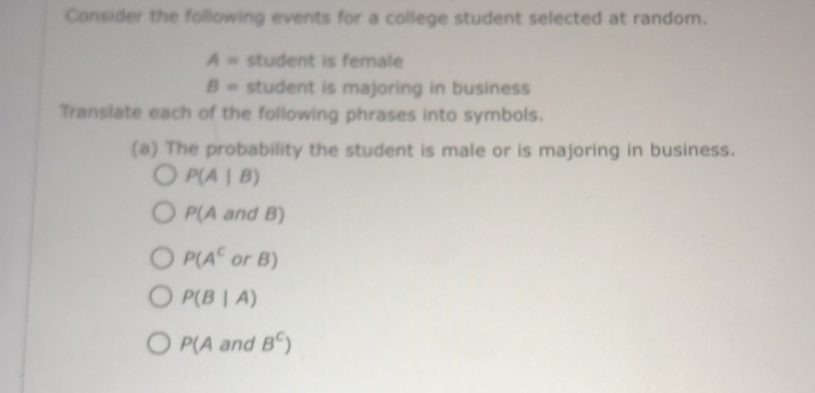 Consider the following events for a college student selected at random.
A= student is female
B= student is majoring in business 
Translate each of the following phrases into symbols. 
(a) The probability the student is male or is majoring in business.
P(A|B)
P(AandB)
P(A^C U r B)
P(B|A)
P(A and B^c)