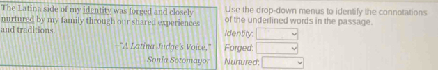 The Latina side of my identity was forged and closely Use the drop-down menus to identify the connotations 
nurtured by my family through our shared experiences of the underlined words in the passage. 
and traditions. Identity: □°
-"A Latina Judge's Voice," Forged: , 
Sonia Sotomayor Nurtured: □