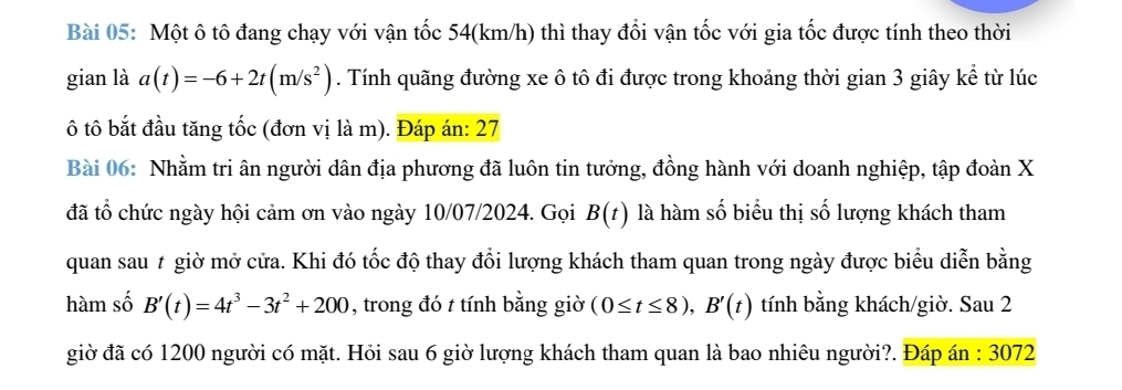 Một ô tô đang chạy với vận tốc 54(km/h) thì thay đổi vận tốc với gia tốc được tính theo thời 
gian là a(t)=-6+2t(m/s^2). Tính quãng đường xe ô tô đi được trong khoảng thời gian 3 giây kể từ lúc 
ô tô bắt đầu tăng tốc (đơn vị là m). Đáp án: 27 
Bài 06: Nhằm tri ân người dân địa phương đã luôn tin tưởng, đồng hành với doanh nghiệp, tập đoàn X
đã tổ chức ngày hội cảm ơn vào ngày 10/07/2024. Gọi B(t) là hàm số biểu thị số lượng khách tham 
quan sau # giờ mở cửa. Khi đó tốc độ thay đổi lượng khách tham quan trong ngày được biểu diễn bằng 
hàm số B'(t)=4t^3-3t^2+200 , trong đó t tính bằng giờ (0≤ t≤ 8), B'(t) tính bằng khách/giờ. Sau 2 
giờ đã có 1200 người có mặt. Hỏi sau 6 giờ lượng khách tham quan là bao nhiêu người?. Đáp án : 3072