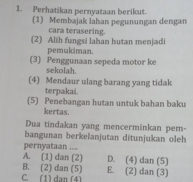 Perhatikan pernyataan berikut.
(1) Membajak lahan pegunungan dengan
cara terasering.
(2) Alih fungsi lahan hutan menjadi
pemukiman.
(3) Penggunaan sepeda motor ke
sekolah.
(4) Mendaur ulang barang yang tidak
terpakai.
(5) Penebangan hutan untuk bahan baku
kertas.
Dua tindakan yang mencerminkan pem-
bangunan berkelanjutan ditunjukan oleh
pernyataan ....
A. (1) dan (2) D. (4) dan (5)
B. (2) dan (5) E. (2) dan (3)
C. (1) dan (4)