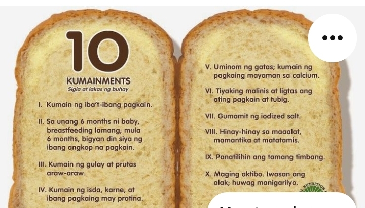 Uminom ng gatas; kumain ng 
KUMAiNmENTS pagkaing mayaman sa calcium. 
Sigla at lakas ng buhay VI. Tiyaking malinis at ligtas ang 
1. Kumain ng iba’t-ibang pagkain. ating pagkain at tubig. 
VII. Gumamit ng iodized salt. 
II. Sa unang 6 months ni baby, 
breastfeeding lamang; mula VIII. Hinay-hinay sa maaalat,
6 months, bigyan din siya ng mamantika at matatamis. 
ibang angkop na pagkain. 
IX. Panatilihin ang tamang timbang. 
III. Kumain ng gulay at prutas 
araw-araw. X. Maging aktibo. Iwasan ang 
alak; huwag manigarilyo. 
IV. Kumain ng isda, karne, at 
ibang pagkaing may protina.