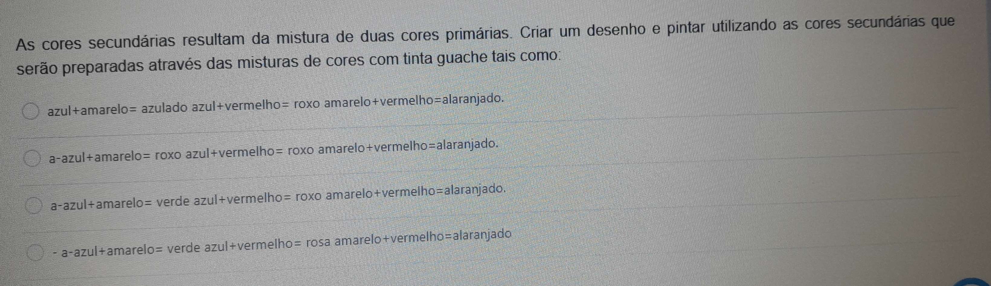 As cores secundárias resultam da mistura de duas cores primárias. Criar um desenho e pintar utilizando as cores secundárias que
perão preparadas através das misturas de cores com tinta guache tais como:
azul+amarelo= azulado azul+vermelho= roxo amarelo+vermelho= alaranjado.
a-azul+amarelo= roxo azul+vermelho= roxo amarelo+vermelho=alaranjado.
a- azul+amarelo= verde azul+vermelho= roxo amarelo+vermelho=alaranjado.
- a-azul+amarelo= verde azul+vermelho= rosa amarelo+vermelho=alaranjado