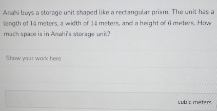 Anahi buys a storage unit shaped like a rectangular prism. The unit has a 
length of 14 meters, a width of 14 meters, and a height of 6 meters. How 
much space is in Anahi's storage unit? 
Show your work here
cubic meters