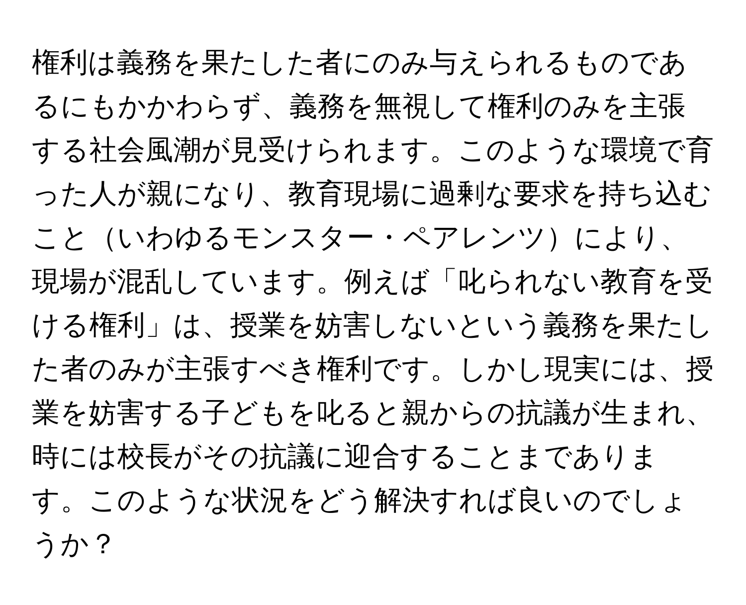 権利は義務を果たした者にのみ与えられるものであるにもかかわらず、義務を無視して権利のみを主張する社会風潮が見受けられます。このような環境で育った人が親になり、教育現場に過剰な要求を持ち込むこといわゆるモンスター・ペアレンツにより、現場が混乱しています。例えば「叱られない教育を受ける権利」は、授業を妨害しないという義務を果たした者のみが主張すべき権利です。しかし現実には、授業を妨害する子どもを叱ると親からの抗議が生まれ、時には校長がその抗議に迎合することまであります。このような状況をどう解決すれば良いのでしょうか？