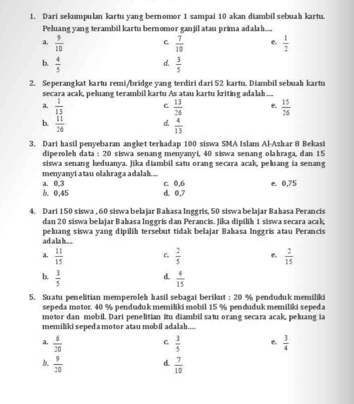 Dari sekumpulan kartu yang bernomor 1 sampai 10 akan diambil sebuah kartu.
Peluang yang terambil kartu bernomor ganjil atau prima adalah....
a.  9/10   7/10   1/2 
C
e.
b.  4/5   3/5 
d.
2. Seperangkat kartu remi/bridge yang terdiri dari 52 kartu. Diambil sebuah kartu
secara acak, peluang terambil kartu As atau kartu kriting adalah ....
a.  1/13   13/26   15/26 
C.
e.
d.
b.  11/26   4/13 
3. Dari hasil penyebaran angket terhadap 100 siswa SMA Islam Al-Azhar 8 Bekasi
diperoleh data : 20 siswa senang menyanyi, 40 siswa senang olahraga, dan 15
siswa senang keduanya. Jika diambil satu orang secara acak, peluang ia senang
menyanyi atau olahraga adalah....
a. 0,3 c. 0,6 e. 0,75
b. 0,45 d. 0,7
4. Dari 150 siswa , 60 siswa belajar Bahasa Inggris, 50 siswa belajar Bahasa Perancis
dan 20 siswa belajar Bahasa Inggris dan Perancis. Jika dipilih 1 siswa secara acak
peluang siswa yang dipilih tersebut tidak belajar Bahasa Inggris atau Perancis
ad ala h.. ..
a.  11/15   2/5   2/15 
C.
e.
b.  3/5   4/15 
d.
5. Suatu penelitian memperoleh hasil sebagai berikut : 20 % penduduk memiliki
sepeda motor. 40 % penduduk memiliki mobil 15 % penduduk memiliki sepeda
motor dan mobil. Dari penelitian itu diambil satu orang secara acak, peluang ia
memiliki sepeda motor atau mobil adalah....
a.  6/20   3/5   3/4 
C
e.
b.  9/20   7/10 
d.