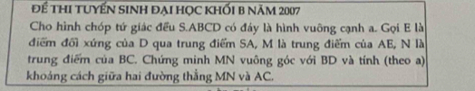 Để thi tuyến sinh đại học khối b năm 2007 
Cho hình chóp tứ giác đều S. ABCD có đáy là hình vuông cạnh a. Gọi E là 
điểm đổi xứng của D qua trung điểm SA, M là trung điểm của AE, N là 
trung điểm của BC. Chứng minh MN vuông góc với BD và tính (theo a) 
khoáng cách giữa hai đường thẳng MN và AC.