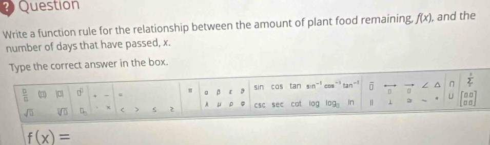 Question 
Write a function rule for the relationship between the amount of plant food remaining, f(x) , and the 
number of days that have passed, x. 
Type the correct answer in the box. 
 □ /□   () |0| □^(□) + = a β 9 sin cos tan sin^(-1)cos^(-1)tan^(-1) overline □  [] ∠ ^ sumlimits _i^(3
π
U
sqrt(□) sqrt [□ ]□ ) □ _□  x < > S 2 A μ 。 csc sec cot 0g log _□  In 1 1 beginbmatrix □ □  □ □ endbmatrix
f(x)=