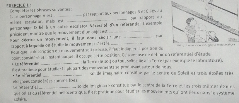 Compléter les phrases suivantes : 
1. Le personnage A est _par rapport aux personnages B et C liés au 
mème escalator, mais est _par rapport au 
personnage D lié à un autre escalator Nécessité d'un référentiel L'exemple 
précédent montre que le mouvement d'un objet est_ 
Pour décrire un mouvement, il faut donc choisir une _par 
rapport à laquelle on étudie le mouvement : c'est le _ 
Pour que la description du mouvement soit précise, il faut indiquer la position du 
point considéré et l'instant auquel il occupe cette position. Cela impose de définir un référentiel d'étude 
Le référentiel _: la Terre (le sol) ou tout solide lié à la Terre (par exemple le laboratoire). 
Il est pratique pour étudier la plupart des mouvements se produisant autour de nous. 
Le référentiel _ : solide imaginaire constitué par le centre du Soleil et trois étoiles très 
éloignées considérées comme fixes. 
Le référentiel _solide imaginaire constitué par le centre de la Terre et les trois mêmes étoiles 
que celles du référentiel héliocentrique. Il est pratique pour étudier les mouvements qui ont lieux dans le système 
solaire.