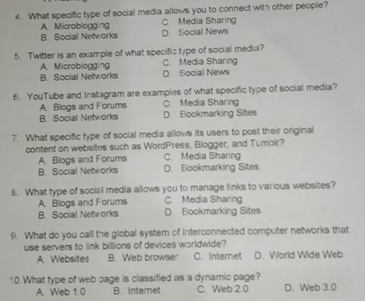 What specific type of social media allows you to connect with other people?
A. Microblogging C. Media Sharing
B. Social Networks D. Social News
5. Twitter is an example of what specific type of social media?
A. Microblogging C. Media Sharing
B. Social Networks D. Social News
6. YouTube and Instagram are examples of what specific type of social media?
A. Blogs and Forums C. Media Sharing
B. Social Networks D. Bookmarking Sites
7. What specific type of social media allows its users to post their original
content on websites such as WordPress, Blogger, and Tumblr?
A. Blogs and Forums C. Media Sharing
B. Social Networks D. Bookmarking Sites
8. What type of social media allows you to manage links to various websites?
A. Blogs and Forums C. Media Sharing
B. Social Networks D. Bookmarking Sites
9. What do you call the global system of interconnected computer networks that
use servers to link billions of devices worldwide?
A. Websites B. Web browser C. Internet D. World Wide Web
10. What type of web page is classified as a dynamic page?
A. Web 1.0 B. Internet C. Web 2.0 D. Web 3.0