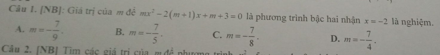 [NB]: Giá trị của m đề mx^2-2(m+1)x+m+3=0 là phương trình bậc hai nhận x=-2 là nghiệm.
A. m=- 7/9 .
B. m=- 7/5 .
C. m=- 7/8 .
D. m=- 7/4 . 
Câu 2. [NB] Tìm các giá trị của m đê phương trình _ 