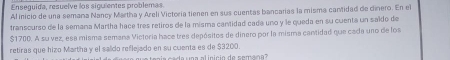 Enseguida, resuelve los siguientes problemas 
Al inicio de una semana Nancy Martha y Areli Victoría tienen en sus cuentas bancarias la misma cantidad de dinero. En el 
transcurso de la semana Martha hace tres retiros de la misma cantidad cada uno y le queda en su cuenta un saldo de
$1700. A su vez, esa misma semana Victeria hace tres depósitos de dinero por la misma cartidad que cada uno de los 
retiras que hizo Martha y el saldo reflejado en su cuenta es de $3200 ten í a c a da na al inició de cem an ?