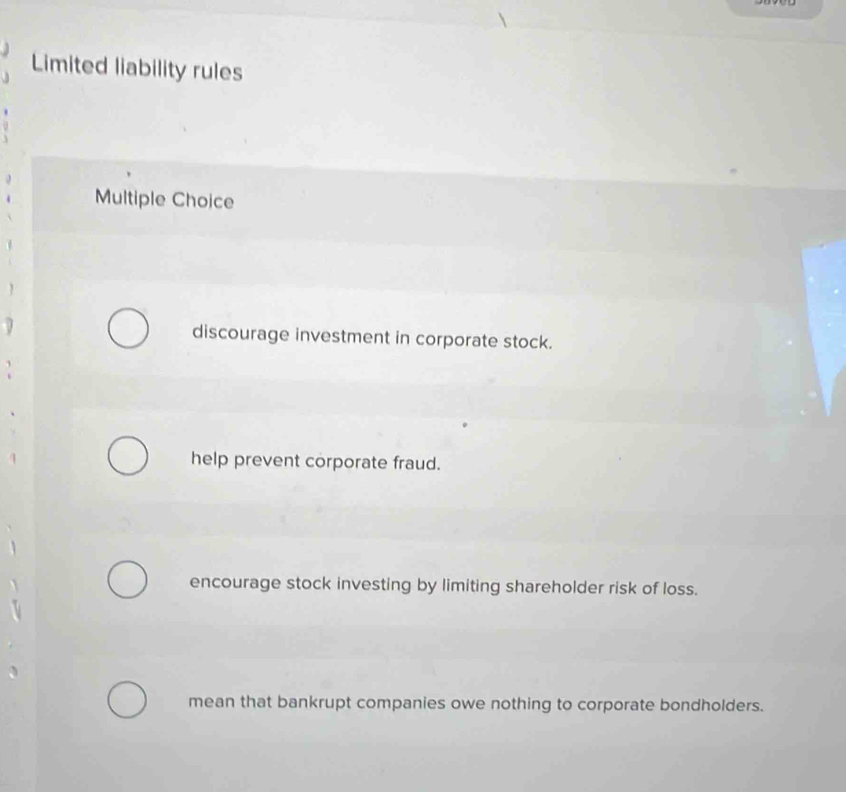 Limited liability rules
Multiple Choice

discourage investment in corporate stock.
help prevent corporate fraud.
encourage stock investing by limiting shareholder risk of loss.
mean that bankrupt companies owe nothing to corporate bondholders.