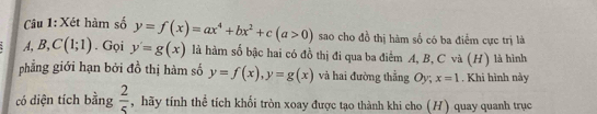 Xét hàm số y=f(x)=ax^4+bx^2+c(a>0) sao cho đồ thị hàm số có ba điểm cực trị là 
A, B, C(1;1). Gọi y'=g(x) là hàm số bậc hai có đồ thị đi qua ba điểm A, B, C và (H) là hình 
phẳng giới hạn bởi đồ thị hàm số y=f(x), y=g(x) và hai đường thẳng Oy; x=1 Khi hình này 
có diện tích bằng  2/5  , hãy tính thể tích khối tròn xoay được tạo thành khi cho (H) quay quanh trục