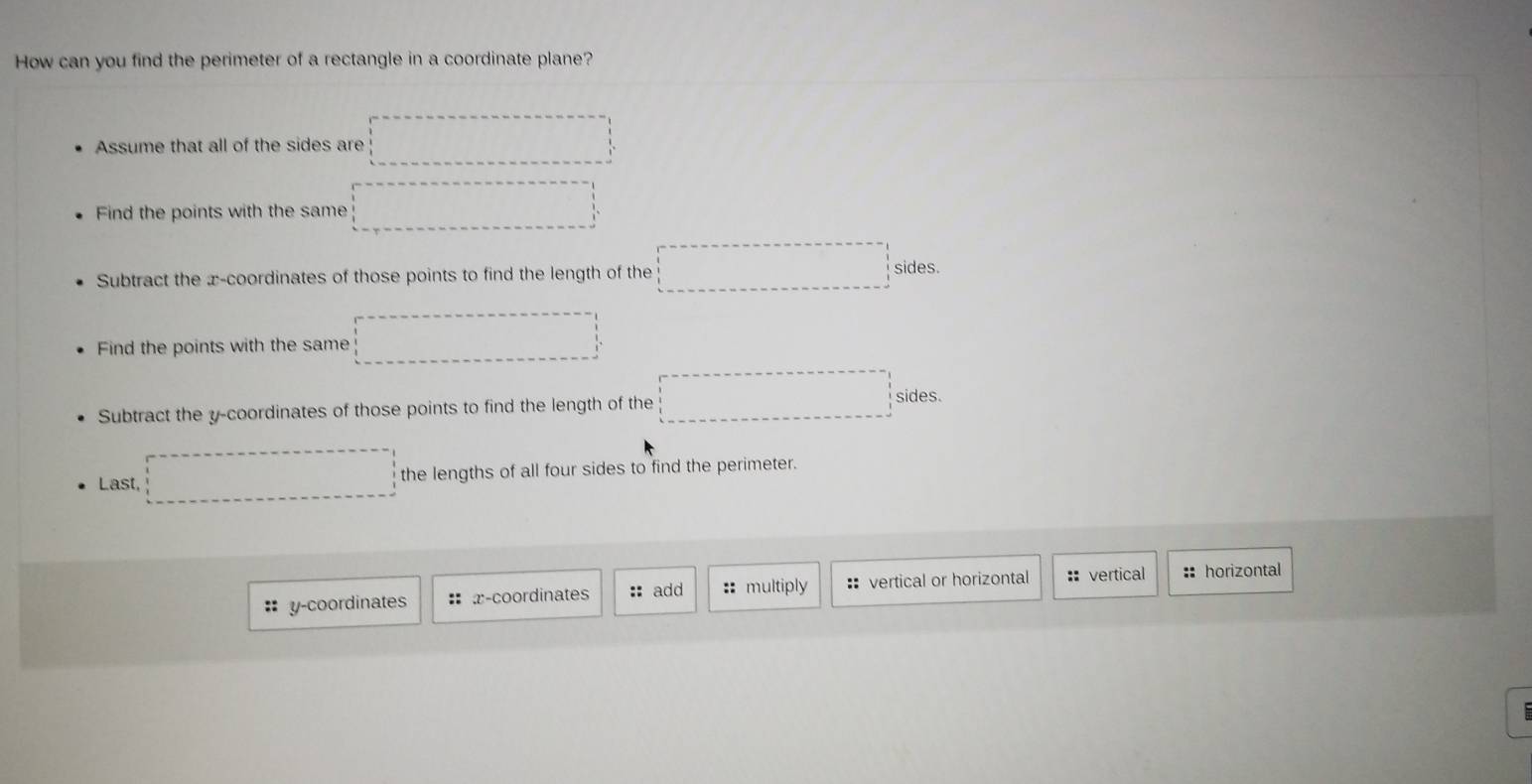 How can you find the perimeter of a rectangle in a coordinate plane?
Assume that all of the sides are
Find the points with the same
Subtract the x-coordinates of those points to find the length of the x_x,_x) sides.
Find the points with the same ∴ △ ADC=∠ BAD
Subtract the y-coordinates of those points to find the length of the x_frac □  x_IDA sides.
Last, the lengths of all four sides to find the perimeter.
:: y-coordinates : x-coordinates :: add :: multiply : vertical or horizontal :: vertical :: horizontal