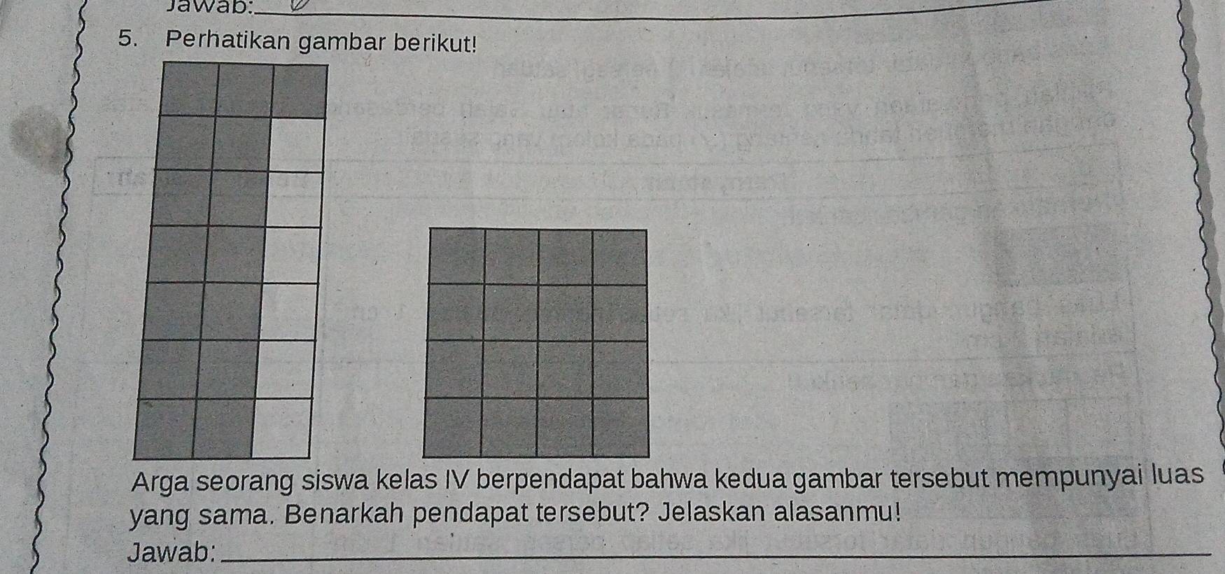 Jawab:_ 
5. Perhatikan gambar berikut! 
Arga seorang siswa kelas IV berpendapat bahwa kedua gambar tersebut mempunyai luas 
yang sama. Benarkah pendapat tersebut? Jelaskan alasanmu! 
Jawab:_