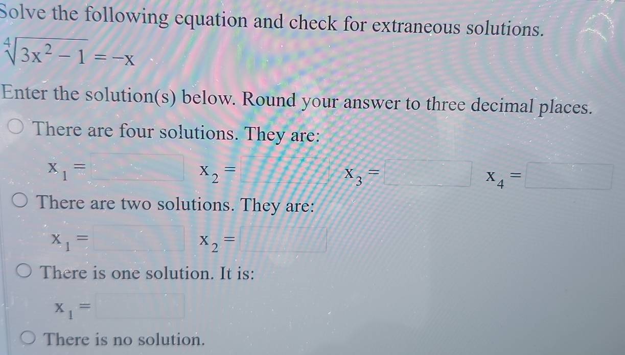 Solve the following equation and check for extraneous solutions.
sqrt[4](3x^2-1)=-x
Enter the solution(s) below. Round your answer to three decimal places. 
There are four solutions. They are:
x_1=□ x_2=
x_3=□ x_4=□
There are two solutions. They are:
x_1=□ x_2=□
There is one solution. It is:
x_1=□
There is no solution.