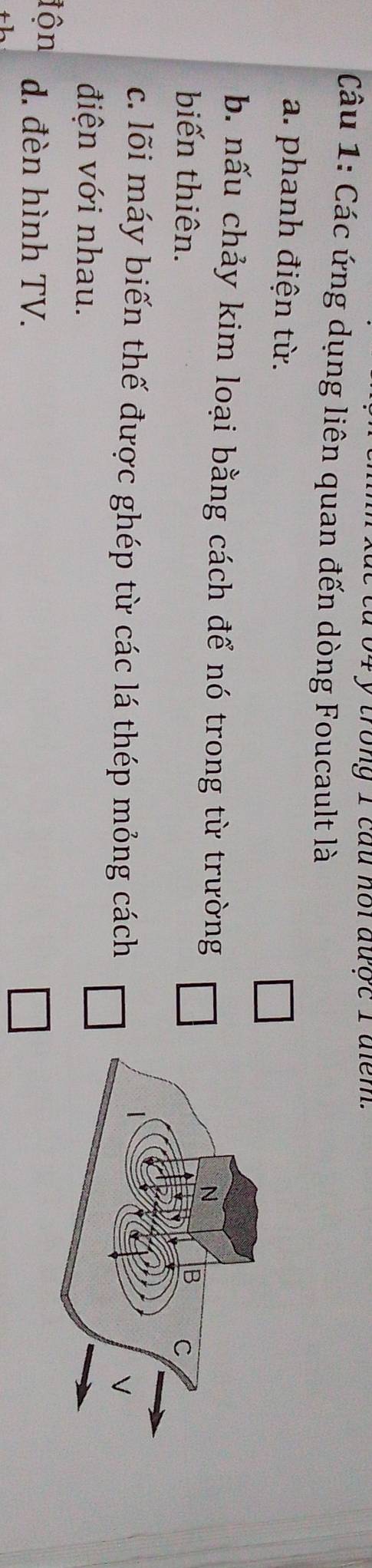 trong 1 câu nội được 1 diểm.
Câu 1: Các ứng dụng liên quan đến dòng Foucault là
a. phanh điện từ.
b. nấu chảy kim loại bằng cách để nó trong từ trường
biến thiên.
c. lõi máy biến thế được ghép từ các lá thép mỏng cách
điện với nhau.
độn d. đèn hình TV.