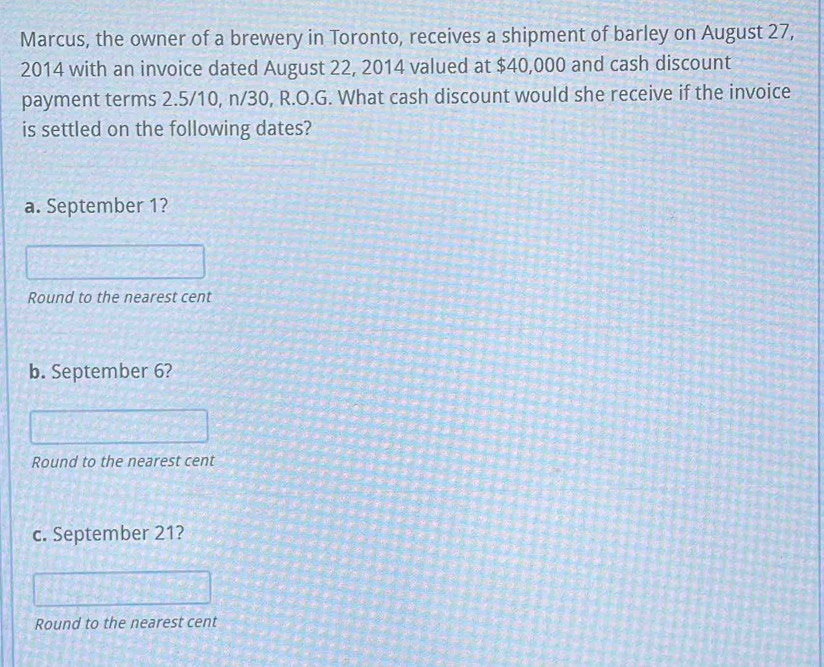 Marcus, the owner of a brewery in Toronto, receives a shipment of barley on August 27,
2014 with an invoice dated August 22, 2014 valued at $40,000 and cash discount 
payment terms 2.5/10, n/30, R.O.G. What cash discount would she receive if the invoice 
is settled on the following dates? 
a. September 1? 
Round to the nearest cent 
b. September 6? 
Round to the nearest cent 
c. September 21? 
Round to the nearest cent