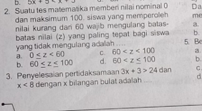 5x+5
2. Suatu tes matematika memberi nilai nominal 0 Da
dan maksimum 100. siswa yang memperoleh me
nilai kurang dan 60 wajib mengulang batas- a.
batas nilai (z) yang paling tepat bagi siswa b.
yang tidak mengulang adalah 5. B
a. 0≤ z<60</tex> C. 60 a.
b. 60≤ z≤ 100 d. 60 b.
3. Penyelesaian pertidaksamaan 3x+3>24 dan C
x<8</tex> dengan x bilangan bulat adalah .... d