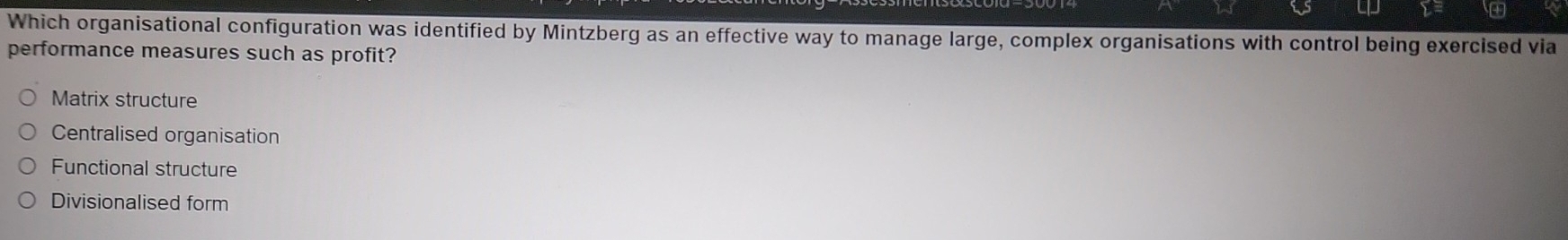 Which organisational configuration was identified by Mintzberg as an effective way to manage large, complex organisations with control being exercised via
performance measures such as profit?
Matrix structure
Centralised organisation
Functional structure
Divisionalised form