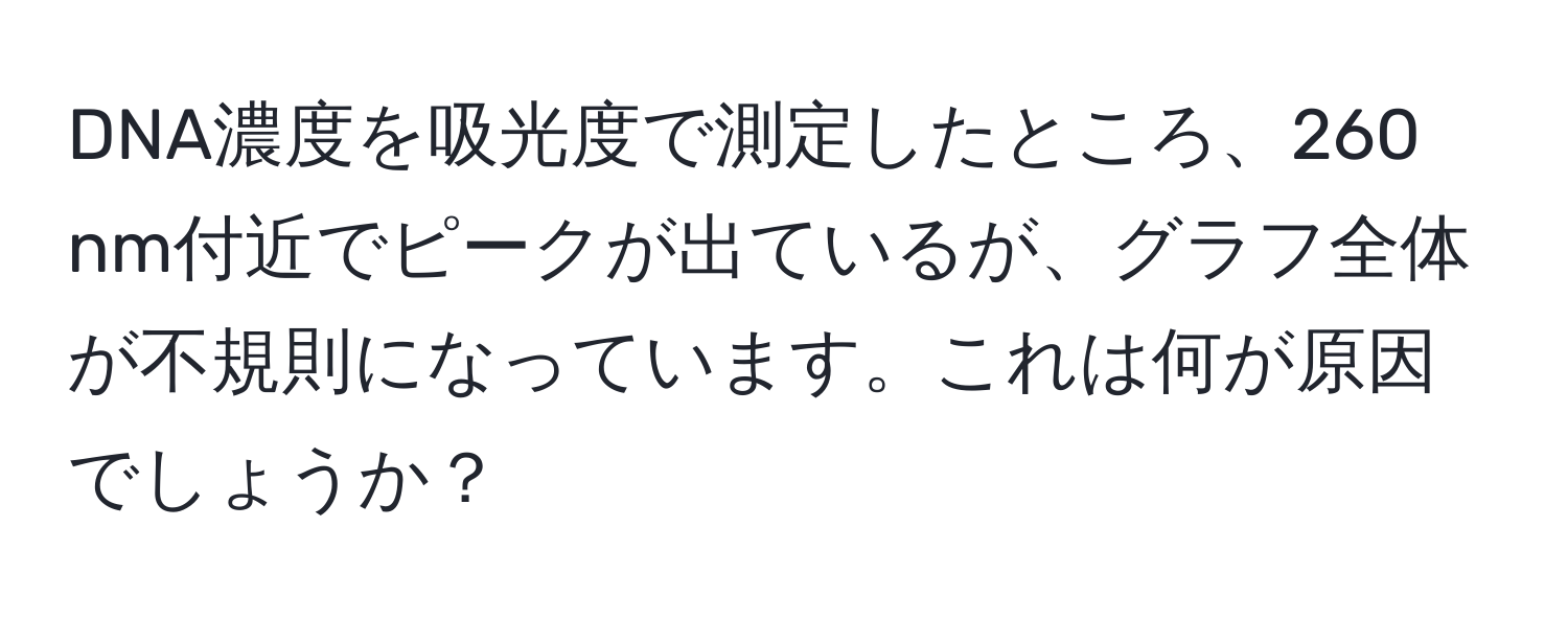 DNA濃度を吸光度で測定したところ、260 nm付近でピークが出ているが、グラフ全体が不規則になっています。これは何が原因でしょうか？