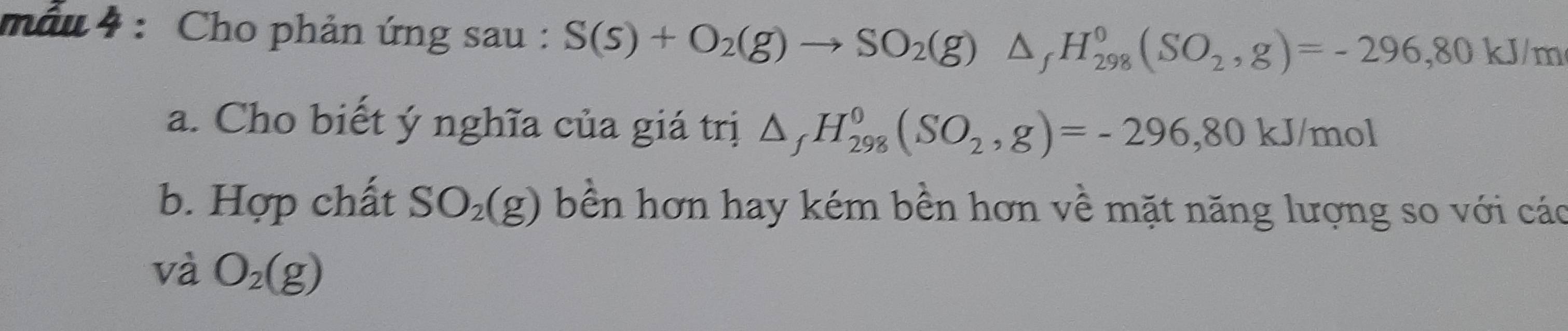 mẫu 4 : Cho phản ứng sau : S(s)+O_2(g)to SO_2(g)△ _fH_(298)^0(SO_2,g)=-296,80kJ/m
a. Cho biết ý nghĩa của giá trị △ _fH_(298)^0(SO_2,g)=-296, 80kJ/mol
b. Hợp chất SO_2(g) bền hơn hay kém bền hơn về mặt năng lượng so với các 
và O_2(g)