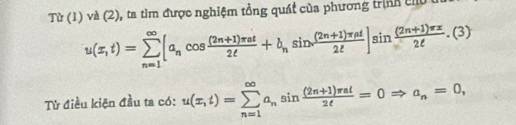 Từ (1) và (2), ta tìm được nghiệm tổng quát của phương trịnh chủ u
u(x,t)=sumlimits _(n=1)^(∈fty)[a_ncos  ((2n+1)π at)/2t +b_nsin  ((2n+1)π at)/2t ]sin  ((2n+1)π x)/2t .(3)
Từ điều kiện đầu ta có: u(x,t)=sumlimits _(n=1)^(∈fty)a_nsin  ((2n+1)π al)/2e =0Rightarrow a_n=0,