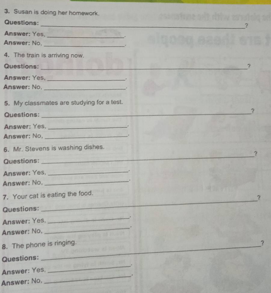 Susan is doing her homework. 
Questions: 
_? 
Answer: Yes, _. 
Answer: No, _. 
4. The train is arriving now. 
Questions: _? 
Answer: Yes, _. 
Answer: No, _. 
5. My classmates are studying for a test. 
Questions: _? 
Answer: Yes,_ 
. 
Answer: No, _. 
6. Mr. Stevens is washing dishes. 
? 
Questions: 
_ 
Answer: Yes,_ 
. 
Answer: No,_ 
. 
7. Your cat is eating the food. 
? 
Questions: 
_ 
Answer: Yes, _. 
Answer: No, _. 
8. The phone is ringing. ? 
Questions: 
_. 
Answer: Yes, 
Answer: No, _.