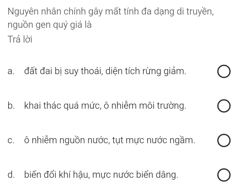 Nguyên nhân chính gây mất tính đa dạng di truyền,
nguồn gen quý giá là
Trả lời
a. đất đai bị suy thoái, diện tích rừng giảm.
b. khai thác quá mức, ô nhiễm môi trường.
c. ô nhiễm nguồn nước, tụt mực nước ngầm.
d. biến đổi khí hậu, mực nước biển dâng.