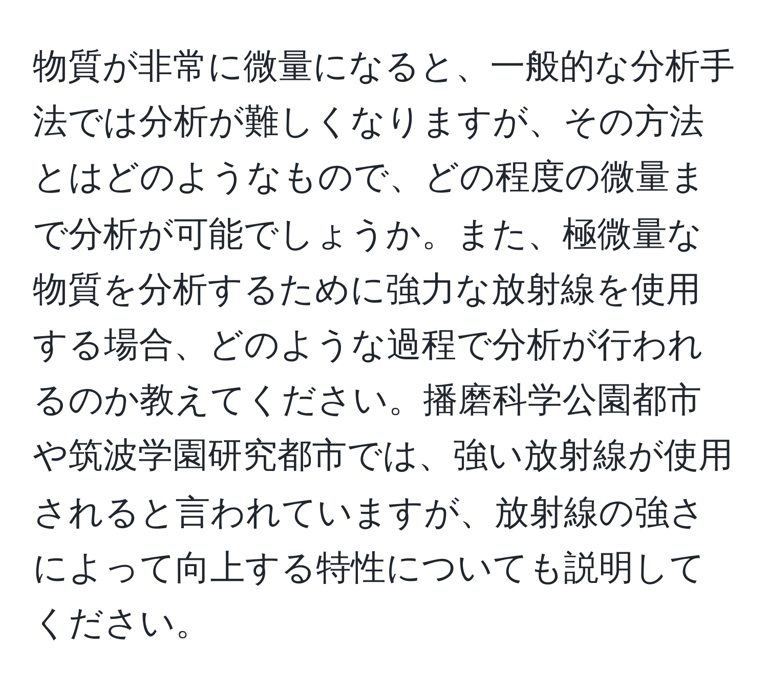 物質が非常に微量になると、一般的な分析手法では分析が難しくなりますが、その方法とはどのようなもので、どの程度の微量まで分析が可能でしょうか。また、極微量な物質を分析するために強力な放射線を使用する場合、どのような過程で分析が行われるのか教えてください。播磨科学公園都市や筑波学園研究都市では、強い放射線が使用されると言われていますが、放射線の強さによって向上する特性についても説明してください。