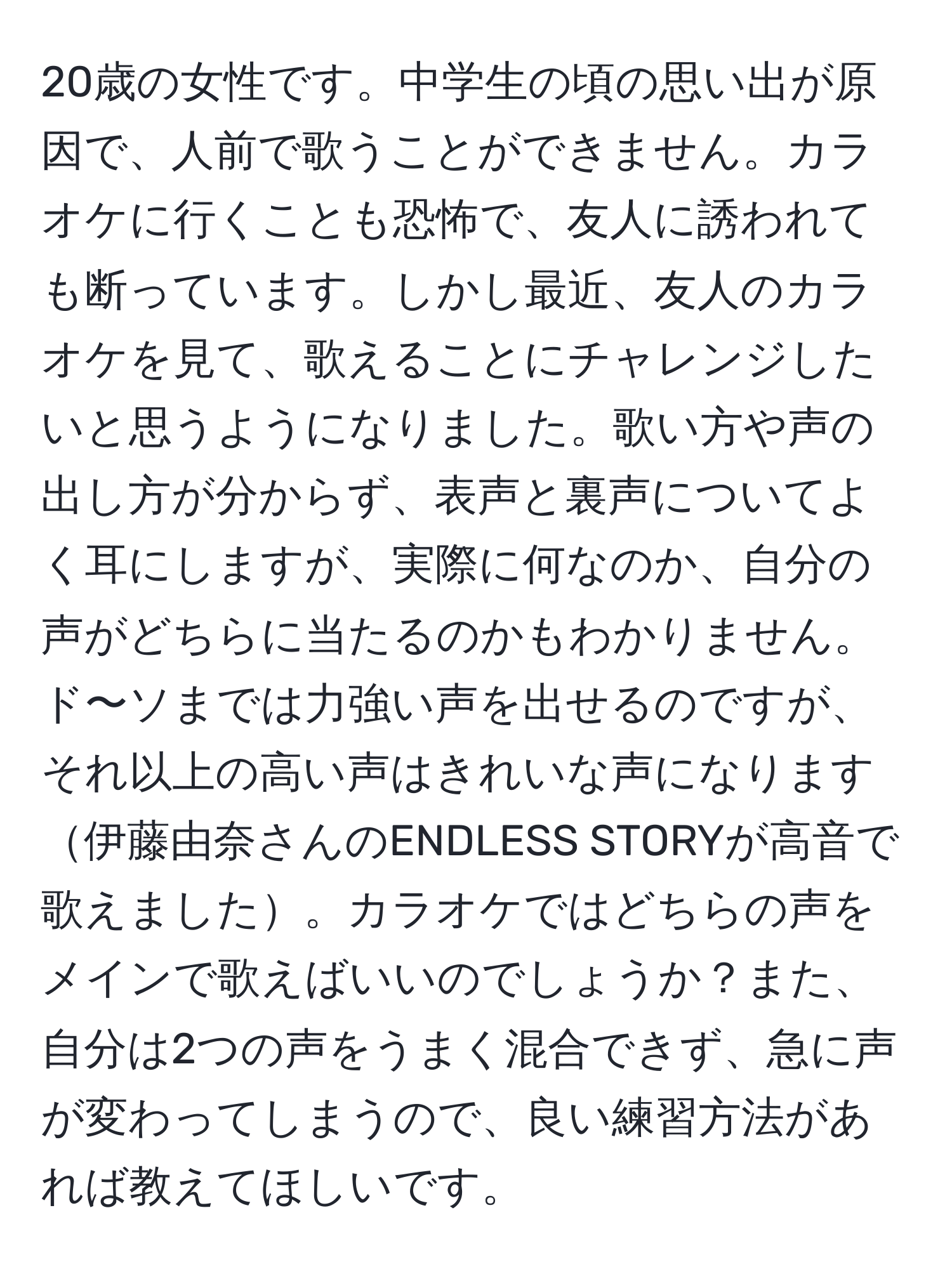 20歳の女性です。中学生の頃の思い出が原因で、人前で歌うことができません。カラオケに行くことも恐怖で、友人に誘われても断っています。しかし最近、友人のカラオケを見て、歌えることにチャレンジしたいと思うようになりました。歌い方や声の出し方が分からず、表声と裏声についてよく耳にしますが、実際に何なのか、自分の声がどちらに当たるのかもわかりません。ド〜ソまでは力強い声を出せるのですが、それ以上の高い声はきれいな声になります伊藤由奈さんのENDLESS STORYが高音で歌えました。カラオケではどちらの声をメインで歌えばいいのでしょうか？また、自分は2つの声をうまく混合できず、急に声が変わってしまうので、良い練習方法があれば教えてほしいです。