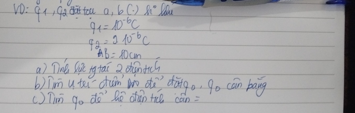 dattoa a, bC. ) h° fou
9_1=10^(-6)C
q_2=210^(-6)C
AB=10cm
a) Tine Ric tg taī a diàntics 
b)Tim utei dan No ot? dàgo, go can bang 
() Tin go do' hē dǎn t can=