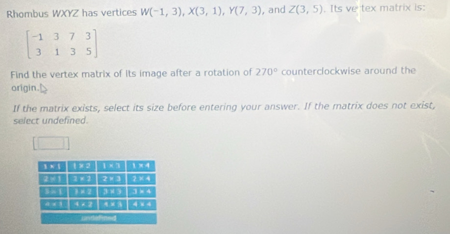 Rhombus WXYZ has vertices W(-1,3),X(3,1),Y(7,3) , and Z(3,5). Its ve tex matrix is:
beginbmatrix -1&3&7&3 3&1&3&5endbmatrix
Find the vertex matrix of its image after a rotation of 270° counterclockwise around the
origin.
If the matrix exists, select its size before entering your answer. If the matrix does not exist,
select undefined.
□