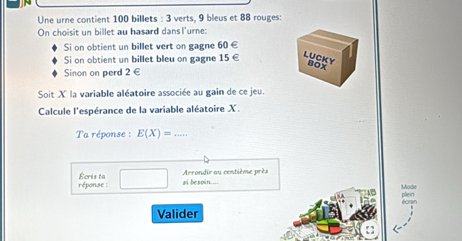 Une urne contient 100 billets : 3 verts, 9 bleus et 88 rouges: 
On choisit un billet au hasard dansl'urne: 
Si on obtient un billet vert on gagne 60∈
Si on obtient un billet bleu on gagne 15∈
LUCKY 
BOX 
Sinon on perd 2 ∈
Soit X la variable aléatoire associée au gain de ce jeu. 
Calcule l'espérance de la variable aléatoire X. 
Ta réponse : E(X)=..... _ 
Écris ta Arrondir au centième près 
réponse : si besoin.... Mode 
plein 
écran 
Valider